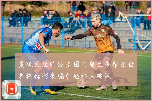 曼联关注巴拉圭国门奥兰多希尔世界杯精彩表现引经纪人确认