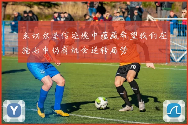 米切尔坚信逆境中蕴藏希望我们在抢七中仍有机会逆转局势