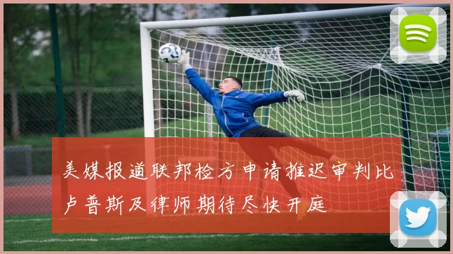 美媒报道联邦检方申请推迟审判比卢普斯及律师期待尽快开庭