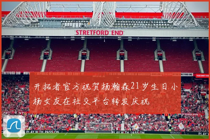开拓者官方祝贺杨瀚森21岁生日小杨女友在社交平台转发庆祝