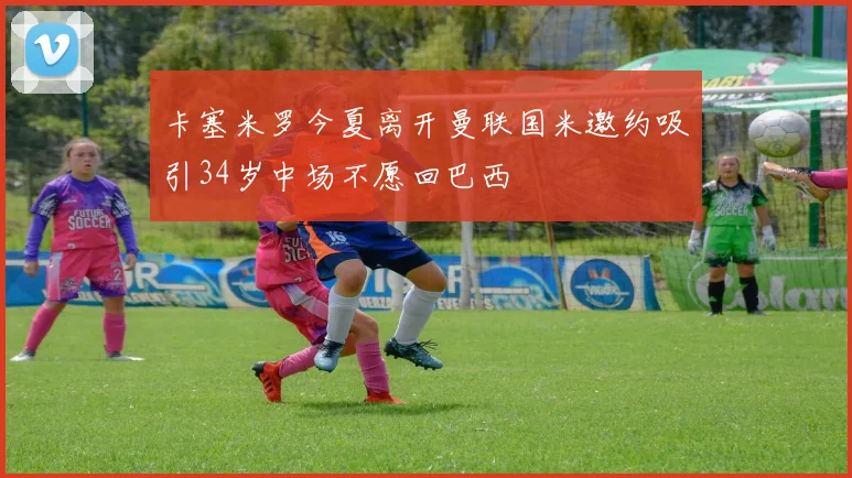 卡塞米罗今夏离开曼联国米邀约吸引34岁中场不愿回巴西