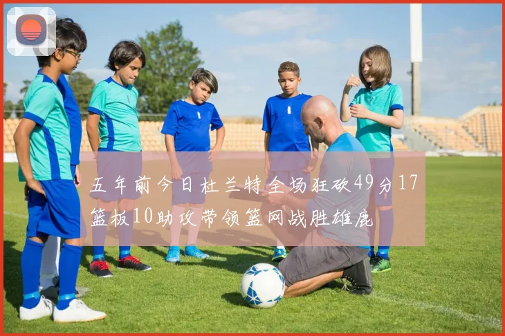 五年前今日杜兰特全场狂砍49分17篮板10助攻带领篮网战胜雄鹿