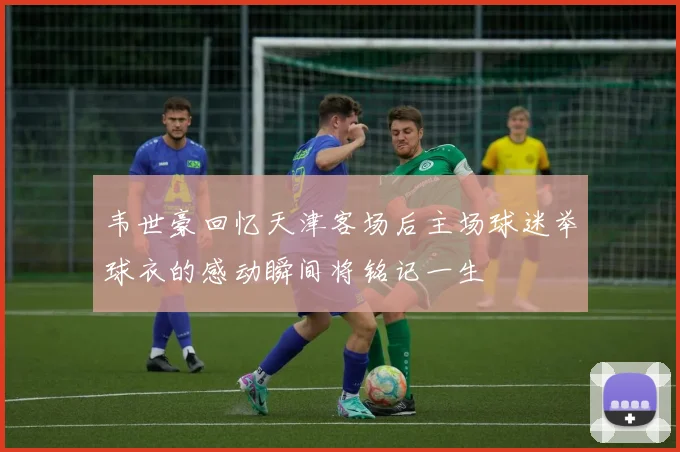 韦世豪回忆天津客场后主场球迷举球衣的感动瞬间将铭记一生
