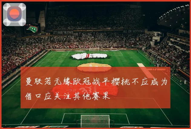 曼联若无缘欧冠战平樱桃不应成为借口应关注其他赛果