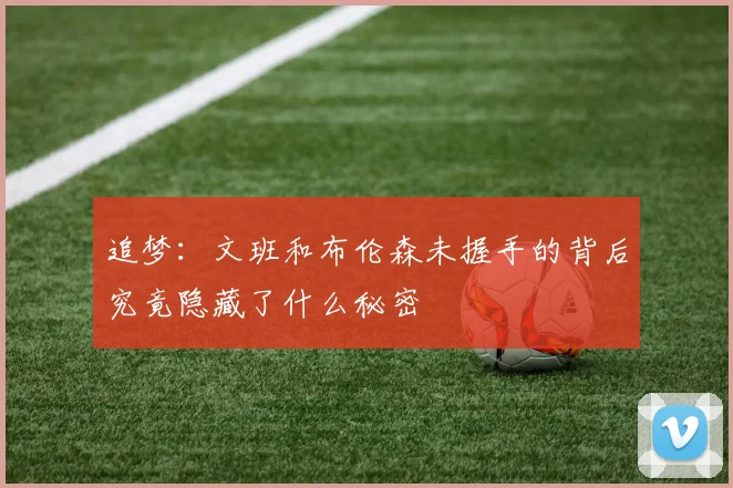 追梦：文班和布伦森未握手的背后究竟隐藏了什么秘密