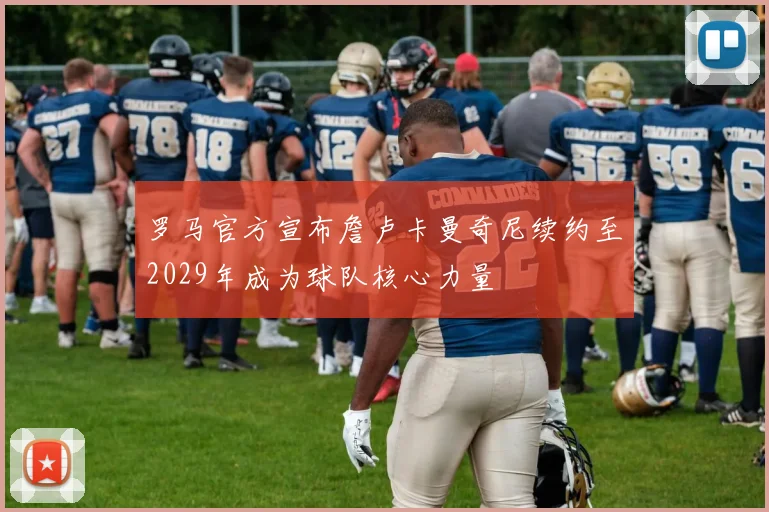罗马官方宣布詹卢卡曼奇尼续约至2029年成为球队核心力量