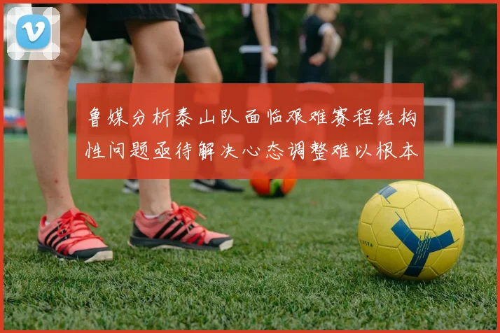 鲁媒分析泰山队面临艰难赛程结构性问题亟待解决心态调整难以根本改善
