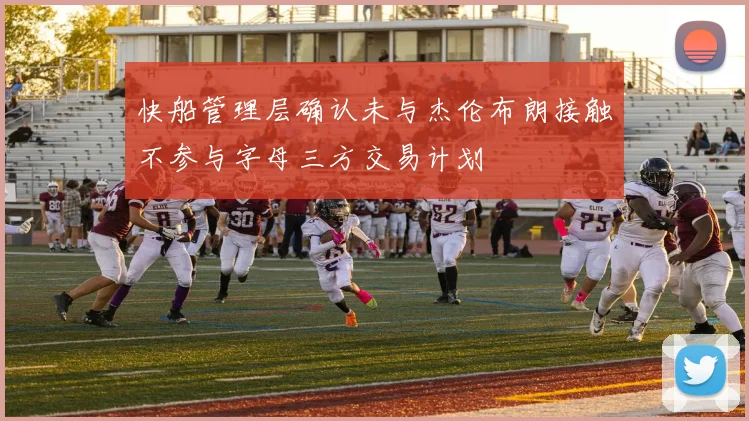 快船管理层确认未与杰伦布朗接触不参与字母三方交易计划