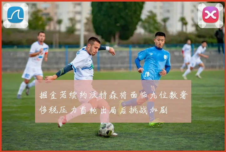 掘金若续约沃特森将面临九位数奢侈税压力首轮出局后挑战加剧