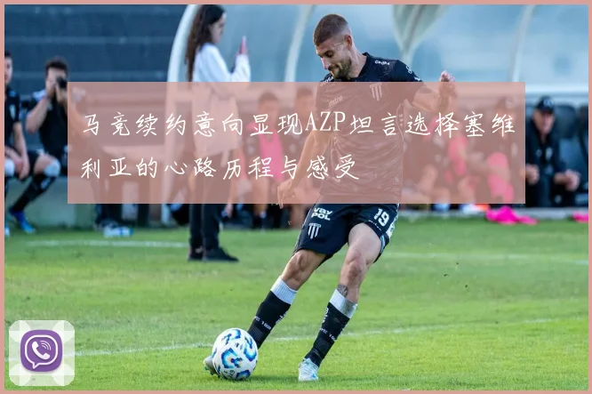 马竞续约意向显现AZP坦言选择塞维利亚的心路历程与感受
