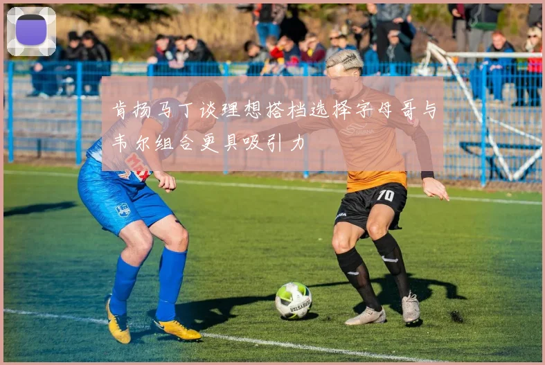 肯扬马丁谈理想搭档选择字母哥与韦尔组合更具吸引力