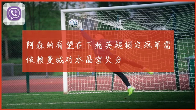 阿森纳有望在下轮英超锁定冠军需依赖曼城对水晶宫失分