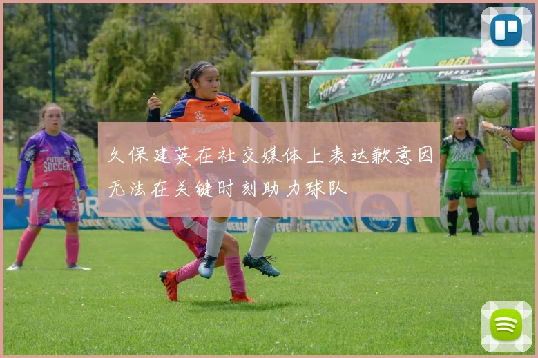 久保建英在社交媒体上表达歉意因无法在关键时刻助力球队