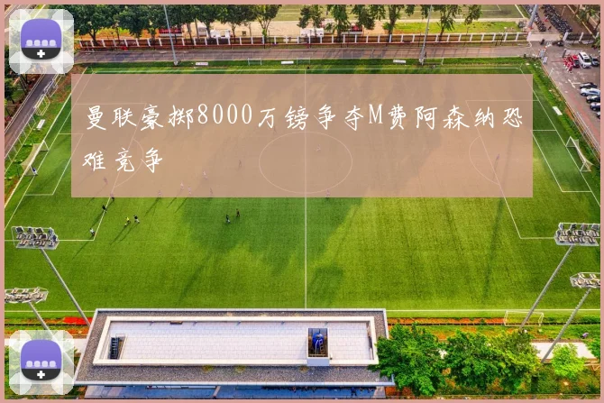 曼联豪掷8000万镑争夺M费阿森纳恐难竞争