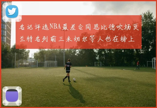 名记评选NBA最差合同恩比德吹杨莫兰特名列前三米切尔等人也在榜上