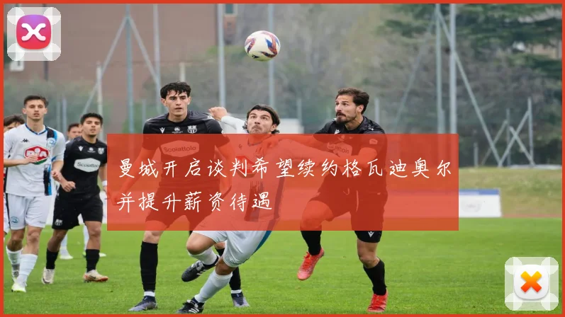 曼城开启谈判希望续约格瓦迪奥尔并提升薪资待遇
