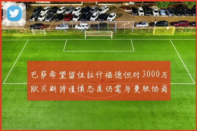 巴萨希望留住拉什福德但对3000万欧买断持谨慎态度仍需与曼联协商