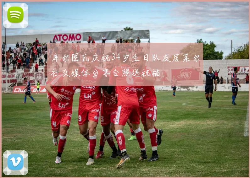 库尔图瓦庆祝34岁生日队友居莱尔社交媒体分享合照送祝福