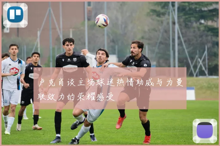 卢克肖谈主场球迷热情助威与为曼联效力的荣耀感受
